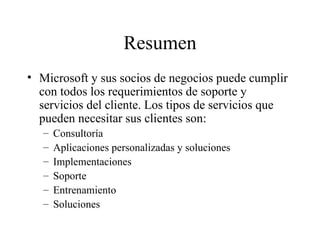 Resumen Microsoft y sus socios de negocios puede cumplir con todos los requerimientos de soporte y servicios del cliente. Los tipos de servicios que pueden necesitar sus clientes son: Consultoría Aplicaciones personalizadas y soluciones Implementaciones Soporte Entrenamiento Soluciones 