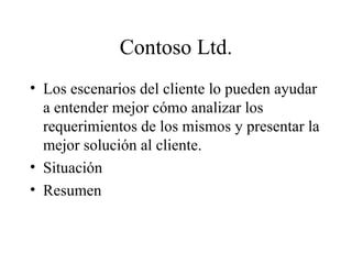 Contoso Ltd. Los escenarios del cliente lo pueden ayudar a entender mejor cómo analizar los requerimientos de los mismos y presentar la mejor solución al cliente. Situación Resumen 