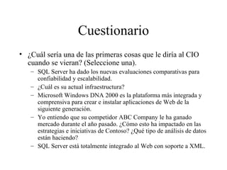 Cuestionario ¿Cuál sería una de las primeras cosas que le diría al CIO cuando se vieran? (Seleccione una). SQL Server ha dado los nuevas evaluaciones comparativas para confiabilidad y escalabilidad. ¿Cuál es su actual infraestructura? Microsoft Windows DNA 2000 es la plataforma más integrada y comprensiva para crear e instalar aplicaciones de Web de la siguiente generación. Yo entiendo que su competidor ABC Company le ha ganado mercado durante el año pasado. ¿Cómo esto ha impactado en las estrategias e iniciativas de Contoso? ¿Qué tipo de análisis de datos están haciendo? SQL Server está totalmente integrado al Web con soporte a XML. 