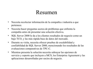 Resumen Necesita recolectar información de la compañía e industria a que pertenece. Necesita hacer preguntas acerca de problemas que enfrenta la compañía antes de presentar una solución efectiva. SQL Server 2000 le da a los clientes resultados de negocio como un bajo TCO, y las más rápida base de datos del mercado. Durante su visita, necesita ofrecer pruebas de escalabilidad y confiabilidad de SQL Server 2000, mencionando los resultados de las evaluaciones comparativas de TPC-C. Mientras presenta la solución necesita subrayar las opciones de servicio y soporte que incluyen a MCS, los Enterprise Agreement y las aplicaciones desarrolladas por socios de negocio. 