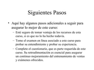 Siguientes Pasos Aquí hay algunos pasos adicionales a seguir para asegurar lo mejor de este curso: Esté seguro de tomar ventaja de los recursos de esta curso, si es que no lo ha hecho todavía. Tome el examen en línea asociado a este curso para probar su entendimiento y probar su experiencia. Complete el cuestionario, que es parte requerida de este curso. Su retroalimentación es esencial para asegurar un continuo mejoramiento del entrenamiento de ventas y exámenes ofrecidos. 