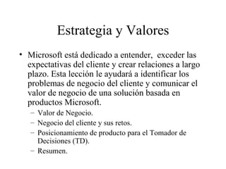 Estrategia y Valores Microsoft está dedicado a entender,  exceder las expectativas del cliente y crear relaciones a largo plazo. Esta lección le ayudará a identificar los problemas de negocio del cliente y comunicar el valor de negocio de una solución basada en productos Microsoft. Valor de Negocio. Negocio del cliente y sus retos. Posicionamiento de producto para el Tomador de Decisiones (TD). Resumen. 