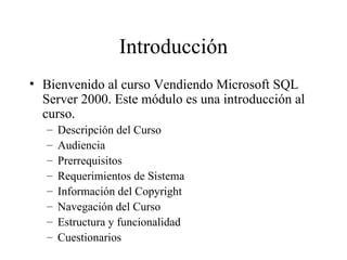 Introducción Bienvenido al curso Vendiendo Microsoft SQL Server 2000. Este módulo es una introducción al curso. Descripción del Curso Audiencia Prerrequisitos Requerimientos de Sistema Información del Copyright Navegación del Curso Estructura y funcionalidad Cuestionarios 
