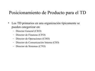 Posicionamiento de Producto para el TD Los TD primarios en una organización típicamente se pueden categorizar en:  Director General (CEO) Director de Finanzas (CFO) Director de Operaciones (COO) Director de Comunicación Interna (CIO) Director de Sistemas (CTO) 