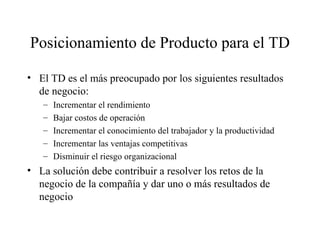 Posicionamiento de Producto para el TD El TD es el más preocupado por los siguientes resultados de negocio: Incrementar el rendimiento Bajar costos de operación Incrementar el conocimiento del trabajador y la productividad Incrementar las ventajas competitivas Disminuir el riesgo organizacional La solución debe contribuir a resolver los retos de la negocio de la compañía y dar uno o más resultados de negocio 