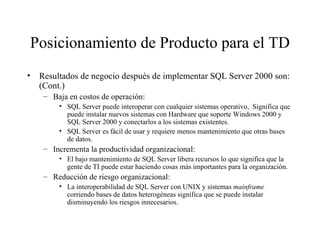 Posicionamiento de Producto para el TD Resultados de negocio después de implementar SQL Server 2000 son: (Cont.) Baja en costos de operación:  SQL Server puede interoperar con cualquier sistemas operativo,  Significa que puede instalar nuevos sistemas con Hardware que soporte Windows 2000 y SQL Server 2000 y conectarlos a los sistemas existentes. SQL Server es fácil de usar y requiere menos mantenimiento que otras bases de datos. Incrementa la productividad organizacional: El bajo mantenimiento de SQL Server libera recursos lo que significa que la gente de TI puede estar haciendo cosas más importantes para la organización. Reducción de riesgo organizacional: La interoperabilidad de SQL Server con UNIX y sistemas  mainframe  corriendo bases de datos heterogéneas significa que se puede instalar disminuyendo los riesgos innecesarios.  