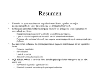 Resumen Entender las preocupaciones de negocio de sus clientes, ayuda a un mejor posicionamiento del valor de negocio de los productos Microsoft. Estrategias que usted puede utilizar para entender los el negocio y los segmentos de mercado de su cliente:  Haga preguntas para descubrir y entender los problemas del negocio. Ligue el valor de los productos Microsoft con las necesidades del cliente. Posicione a los socios de Microsoft para asegurar una entrega positiva y de valor agregado para el cliente. Las categorías en las que las preocupaciones de negocio mienten caen en las siguientes áreas: Comercio electrónico Infraestructura Línea de negocios Administración del conocimiento SQL Server 2000 es la solución ideal para las preocupaciones de negocio de los TDs como son:  Incrementar la ganancia y productividad Disminuir costos de operación y riesgos organizacionales 