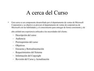 A cerca del Curso Este curso es un componente desarrollado por el departamento de ventas de Microsoft Corporation y su objetivo es proveer al departamento de ventas de corporativas de Microsoft con las habilidades y el conocimiento para entregar de forma consistente y de alta calidad una experiencia enfocada a las necesidades del cliente.   Descripción del curso Audiencia Prerrequisitos del curso Objetivos Encuesta y Retroalimentación Requerimientos del Sistema Información del Copyright Revisión del Curso y Actualización 