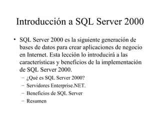 Introducción a SQL Server 2000 SQL Server 2000 es la siguiente generación de bases de datos para crear aplicaciones de negocio en Internet. Esta lección lo introducirá a las características y beneficios de la implementación de SQL Server 2000. ¿Qué es SQL Server 2000? Servidores Enterprise.NET. Beneficios de SQL Server Resumen 