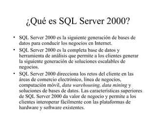 ¿Qué es SQL Server 2000? SQL Server 2000 es la siguiente generación de bases de datos para conducir los negocios en Internet. SQL Server 2000 es la completa base de datos y herramienta de análisis que permite a los clientes generar la siguiente generación de soluciones escalables de negocios. SQL Server 2000 direcciona los retos del cliente en las áreas de comercio electrónico, línea de negocios, computación móvil,  data warehousing, data mining  y soluciones de bases de datos. Las características superiores de SQL Server 2000 da valor de negocio y permite a los clientes interoperar fácilmente con las plataformas de hardware y software existentes. 