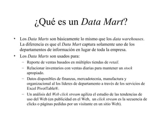 ¿Qué es un  Data Mart ? Los  Data Marts  son básicamente lo mismo que los  data warehouses . La diferencia es que el  Data Mart  captura solamente uno de los departamentos de información en lugar de toda la empresa.  Los  Data Marts  son usados para:  Reporte de ventas basados en múltiples tiendas de  retail . Relacionar inventarios con ventas diarias para mantener un  stock  apropiado. Datos disponibles de finanzas, mercadotecnia, manufactura y organizacional al los líderes de departamento a través de los servicios de Excel PivotTable®. Un análisis del  Web click stream  agiliza el estudio de las tendencias de uso del Web (en publicidad en el Web,  un  click stream  es la secuencia de clicks o páginas pedidas por un visitante en un sitio Web).  