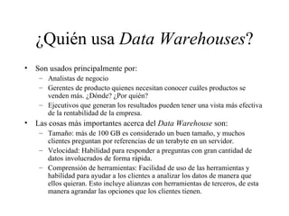 ¿Quién usa  Data Warehouses ? Son usados principalmente por:  Analistas de negocio Gerentes de producto quienes necesitan conocer cuáles productos se venden más. ¿Dónde? ¿Por quién? Ejecutivos que generan los resultados pueden tener una vista más efectiva de la rentabilidad de la empresa. Las cosas más importantes acerca del  Data Warehouse  son: Tamaño: más de 100 GB es considerado un buen tamaño, y muchos clientes preguntan por referencias de un terabyte en un servidor. Velocidad: Habilidad para responder a preguntas con gran cantidad de datos involucrados de forma rápida. Comprensión de herramientas: Facilidad de uso de las herramientas y habilidad para ayudar a los clientes a analizar los datos de manera que ellos quieran. Esto incluye alianzas con herramientas de terceros, de esta manera agrandar las opciones que los clientes tienen. 