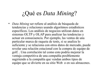 ¿Qué es  Data Mining ? Data Mining  ser refiere al análisis de búsqueda de tendencias y relaciones usando algoritmos estadísticos específicos. Los análisis de negocios utilizan datos en sistemas OLTP y OLAP para analizar las tendencias y actuar en consecuencia. Por ejemplo, las ventas de una particular marca de raqueta de tenis, si se analiza lo suficiente y se relaciona con otros datos de mercado, puede revelar una relación estacional con la compra de equipo de golf. . Una correlación tal como esto podría mejorar la ventaja competitiva de una compañía posiblemente sugiriendo a la compañía que vendan ambos tipos de equipo que se divierte en su sitio Web  o en sus almacenes. 