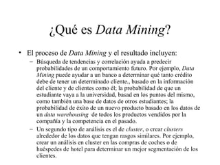 ¿Qué es  Data Mining ? El proceso de  Data Mining  y el resultado incluyen:  Búsqueda de tendencias y correlación ayuda a predecir probabilidades de un comportamiento futuro. Por ejemplo,  Data Mining  puede ayudar a un banco a determinar qué tanto crédito debe de tener un determinado cliente., basado en la información del cliente y de clientes como él; la probabilidad de que un estudiante vaya a la universidad, basad en los puntos del mismo, como también una base de datos de otros estudiantes; la probabilidad de éxito de un nuevo producto basado en los datos de un  data warehousing   de todos los productos vendidos por la compañía y la competencia en el pasado. Un segundo tipo de análisis es el de  cluster , o crear  clusters  alrededor de los datos que tengan rasgos similares. Por ejemplo, crear un análisis en cluster en las compras de coches o de huéspedes de hotel para determinar un mejor segmentación de los clientes. 