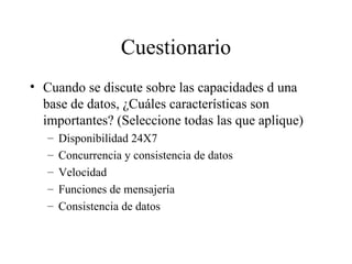 Cuestionario Cuando se discute sobre las capacidades d una base de datos, ¿Cuáles características son importantes? (Seleccione todas las que aplique) Disponibilidad 24X7 Concurrencia y consistencia de datos Velocidad Funciones de mensajería Consistencia de datos 