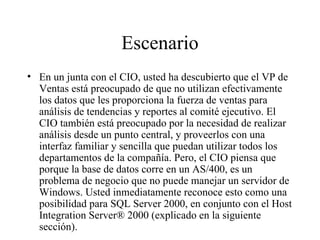 Escenario En un junta con el CIO, usted ha descubierto que el VP de Ventas está preocupado de que no utilizan efectivamente los datos que les proporciona la fuerza de ventas para análisis de tendencias y reportes al comité ejecutivo. El CIO también está preocupado por la necesidad de realizar análisis desde un punto central, y proveerlos con una interfaz familiar y sencilla que puedan utilizar todos los departamentos de la compañía. Pero, el CIO piensa que porque la base de datos corre en un AS/400, es un problema de negocio que no puede manejar un servidor de Windows. Usted inmediatamente reconoce esto como una posibilidad para SQL Server 2000, en conjunto con el Host Integration Server® 2000 (explicado en la siguiente sección). 