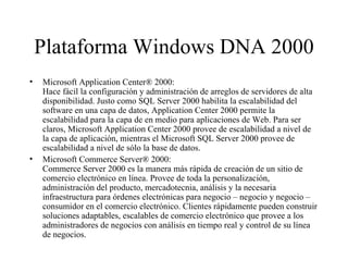 Plataforma Windows DNA 2000 Microsoft Application Center® 2000: Hace fácil la configuración y administración de arreglos de servidores de alta disponibilidad. Justo como SQL Server 2000 habilita la escalabilidad del software en una capa de datos, Application Center 2000 permite la escalabilidad para la capa de en medio para aplicaciones de Web. Para ser claros, Microsoft Application Center 2000 provee de escalabilidad a nivel de la capa de aplicación, mientras el Microsoft SQL Server 2000 provee de escalabilidad a nivel de sólo la base de datos. Microsoft Commerce Server® 2000: Commerce Server 2000 es la manera más rápida de creación de un sitio de comercio electrónico en línea. Provee de toda la personalización, administración del producto, mercadotecnia, análisis y la necesaria infraestructura para órdenes electrónicas para negocio – negocio y negocio – consumidor en el comercio electrónico. Clientes rápidamente pueden construir soluciones adaptables, escalables de comercio electrónico que provee a los administradores de negocios con análisis en tiempo real y control de su línea de negocios. 