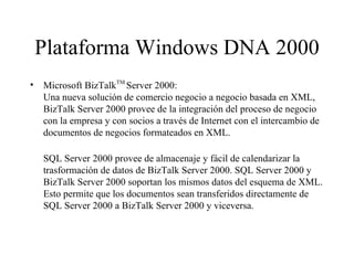 Plataforma Windows DNA 2000 Microsoft BizTalk TM  Server 2000:  Una nueva solución de comercio negocio a negocio basada en XML, BizTalk Server 2000 provee de la integración del proceso de negocio con la empresa y con socios a través de Internet con el intercambio de documentos de negocios formateados en XML.  SQL Server 2000 provee de almacenaje y fácil de calendarizar la trasformación de datos de BizTalk Server 2000. SQL Server 2000 y BizTalk Server 2000 soportan los mismos datos del esquema de XML. Esto permite que los documentos sean transferidos directamente de SQL Server 2000 a BizTalk Server 2000 y viceversa. 