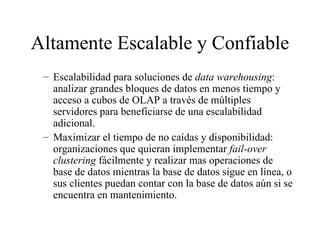 Altamente Escalable y Confiable Escalabilidad para soluciones de  data warehousing : analizar grandes bloques de datos en menos tiempo y acceso a cubos de OLAP a través de múltiples servidores para beneficiarse de una escalabilidad adicional. Maximizar el tiempo de no caídas y disponibilidad: organizaciones que quieran implementar  fail-over clustering  fácilmente y realizar mas operaciones de base de datos mientras la base de datos sigue en línea, o sus clientes puedan contar con la base de datos aún si se encuentra en mantenimiento. 