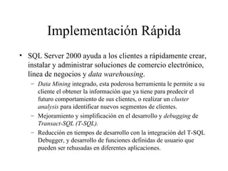 Implementación Rápida SQL Server 2000 ayuda a los clientes a rápidamente crear, instalar y administrar soluciones de comercio electrónico, línea de negocios y  data warehousing . Data Mining  integrado, esta poderosa herramienta le permite a su cliente el obtener la información que ya tiene para predecir el futuro comportamiento de sus clientes, o realizar un  cluster analysis  para identificar nuevos segmentos de clientes. Mejoramiento y simplificación en el desarrollo y  debugging  de  Transact-SQL (T-SQL). Reducción en tiempos de desarrollo con la integración del T-SQL Debugger, y desarrollo de funciones definidas de usuario que pueden ser rehusadas en diferentes aplicaciones. 
