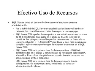 Efectivo Uso de Recursos SQL Server tiene un costo efectivo tanto en hardware com en administración. Por la habilidad de SQL Server de escalabilidad utilizando el hardware existente, las compañías no necesitan la compra de nuevo equipo. SQL Server 2000 ayuda a las compañías a usar efectivamente sus recursos de TI. Considerando poca gente en el grupo de TI, esto significa un beneficio. Por ejemplo, compañías pueden usar recursos de desarrollo en lo que ya saben (C, C++, Microsoft Visual Basic y más) para rápidamente completar aplicaciones que obtengan datos que se encuentren en el SQL Server 2000. SQL Server 2000 es la primera base de datos que ofrece el 100% de compatibilidad en el código y características de replicación del pocket PC al servidor. Esto reduce el capital que se necesita invertir en escalar una aplicación para arriba o para abajo. SQL Server 2000 es la primera base de datos que soporta la auto configuración y la auto poner a tono, reduciendo las tareas de administración del cliente. 