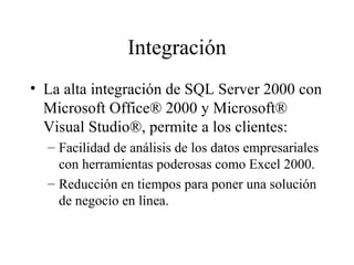 Integración La alta integración de SQL Server 2000 con Microsoft Office® 2000 y Microsoft® Visual Studio®, permite a los clientes:  Facilidad de análisis de los datos empresariales con herramientas poderosas como Excel 2000. Reducción en tiempos para poner una solución de negocio en línea . 