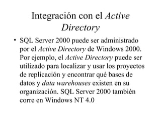 Integración con el  Active Directory SQL Server 2000 puede ser administrado por el  Active Directory  de Windows 2000. Por ejemplo, el  Active Directory  puede ser utilizado para localizar y usar los proyectos de replicación y encontrar qué bases de datos y  data warehouses  existen en su organización. SQL Server 2000 también corre en Windows NT 4.0 