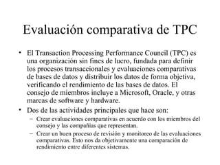 Evaluación comparativa de TPC El Transaction Processing Performance Council (TPC) es una organización sin fines de lucro, fundada para definir los procesos transaccionales y evaluaciones comparativas de bases de datos y distribuir los datos de forma objetiva, verificando el rendimiento de las bases de datos. El consejo de miembros incluye a Microsoft, Oracle, y otras marcas de software y hardware. Dos de las actividades principales que hace son:  Crear evaluaciones comparativas en acuerdo con los miembros del consejo y las compañías que representan. Crear un buen proceso de revisión y monitoreo de las evaluaciones comparativas. Esto nos da objetivamente una comparación de rendimiento entre diferentes sistemas. 