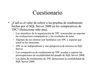 Cuestionario ¿Cuál es el valor de referir a las pruebas de rendimiento hechas por el SQL Server 2000 en los comparativos de TPC? (Seleccione sólo una). Los miembros de la organización de TPC concuerdan en soportar las evaluaciones comparativas y los resultados de éstas. Algunos de sus clientes son familiares con TPC y esperan que usted se los mencione. TPC es un independiente y una perspectiva de terceros en SQL Server. Los comparativos de rendimiento de TPC ayudan a superar las preocupaciones de escalabilidad del pasado de SQL Server 2000. Los datos de rendimiento de TPC demuestran la confiabilidad de SQL Server 2000 . 