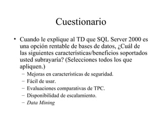 Cuestionario Cuando le explique al TD que SQL Server 2000 es una opción rentable de bases de datos, ¿Cuál de las siguientes características/beneficios soportados usted subrayaría? (Selecciones todos los que apliquen.) Mejoras en características de seguridad. Fácil de usar. Evaluaciones comparativas de TPC. Disponibilidad de escalamiento. Data Mining 