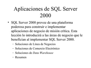 Aplicaciones de SQL Server 2000 SQL Server 2000 provee de una plataforma poderosa para construir e implementar aplicaciones de negocio de misión crítica. Esta lección lo introducirá a las áreas de negocio que le benefician al implementar SQL Server 2000. Soluciones de Línea de Negocios Soluciones de Comercio Electrónico Soluciones de  Data Warehouse Resumen 