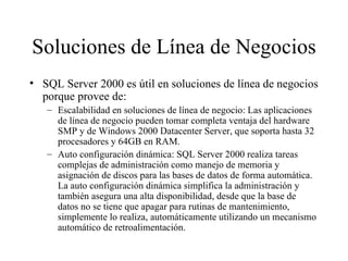 Soluciones de Línea de Negocios SQL Server 2000 es útil en soluciones de línea de negocios porque provee de:  Escalabilidad en soluciones de línea de negocio: Las aplicaciones de línea de negocio pueden tomar completa ventaja del hardware SMP y de Windows 2000 Datacenter Server, que soporta hasta 32 procesadores y 64GB en RAM. Auto configuración dinámica: SQL Server 2000 realiza tareas complejas de administración como manejo de memoria y asignación de discos para las bases de datos de forma automática. La auto configuración dinámica simplifica la administración y también asegura una alta disponibilidad, desde que la base de datos no se tiene que apagar para rutinas de mantenimiento, simplemente lo realiza, automáticamente utilizando un mecanismo automático de retroalimentación. 
