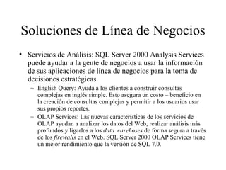 Soluciones de Línea de Negocios Servicios de Análisis: SQL Server 2000 Analysis Services puede ayudar a la gente de negocios a usar la información de sus aplicaciones de línea de negocios para la toma de decisiones estratégicas. English Query: Ayuda a los clientes a construir consultas complejas en inglés simple. Esto asegura un costo – beneficio en la creación de consultas complejas y permitir a los usuarios usar sus propios reportes. OLAP Services: Las nuevas características de los servicios de OLAP ayudan a analizar los datos del Web, realizar análisis más profundos y ligarlos a los  data warehoses  de forma segura a través de los  firewalls  en el Web. SQL Server 2000 OLAP Services tiene un mejor rendimiento que la versión de SQL 7.0. 