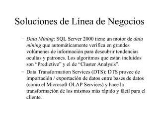 Soluciones de Línea de Negocios Data Mining : SQL Server 2000 tiene un motor de  data mining  que automáticamente verifica en grandes volúmenes de información para descubrir tendencias ocultas y patrones. Los algoritmos que están incluidos son “Predictive” y el de “Cluster Analysis”. Data Transformation Services (DTS): DTS provee de importación / exportación de datos entre bases de datos (como el Microsoft OLAP Services) y hace la transformación de los mismos más rápido y fácil para el cliente. 