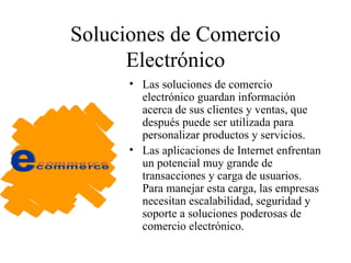 Soluciones de Comercio Electrónico Las soluciones de comercio electrónico guardan información acerca de sus clientes y ventas, que después puede ser utilizada para personalizar productos y servicios. Las aplicaciones de Internet enfrentan un potencial muy grande de transacciones y carga de usuarios. Para manejar esta carga, las empresas necesitan escalabilidad, seguridad y soporte a soluciones poderosas de comercio electrónico. 