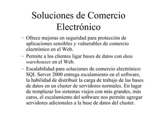 Soluciones de Comercio Electrónico Of r ece mejoras en seguridad para protección de aplicaciones sensibles y vulnerables de comercio electrónico en el Web. Permite a los clientes ligar bases de datos con  data warehouses  en el Web.  Escalabilidad para soluciones de comercio electrónico: SQL Server 2000 entrega escalamiento en el software, la habilidad de distribuir la carga de trabajo de las bases de datos en un cluster de servidores normales. En lugar de remplazar los sistemas viejos con más grandes, más caros, el escalamiento del software nos permite agregar servidores adicionales a la base de datos del cluster. 
