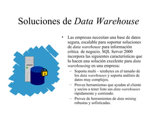 Soluciones de  Data Warehouse Las empresas necesitan una base de datos segura, escalable para soportar soluciones de  data warehouse  para información crítica  de negocio. SQL Server 2000 incorpora las siguientes características que lo hacen una solución excelente para  data warehousing  en una empresa:  Soporta multi – terabytes en el tamaño de los  data warehouses  y soporta análisis de datos muy complejos.  Provee herramientas que ayudan al cliente y socios a tener listo sus  data warehouses  rápidamente y corriendo.  Provee de herramientas de  data mining  robustas y sofisticadas. 