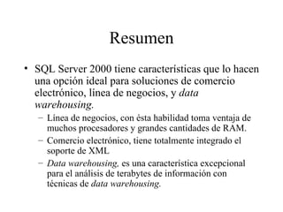 Resumen SQL Server 2000 tiene características que lo hacen una opción ideal para soluciones de comercio electrónico, línea de negocios, y  data warehousing. Línea de negocios, con ésta habilidad toma ventaja de muchos procesadores y grandes cantidades de RAM. Comercio electrónico, tiene totalmente integrado el soporte de XML Data warehousing,  es una característica excepcional para el análisis de terabytes de información con técnicas de  data warehousing. 