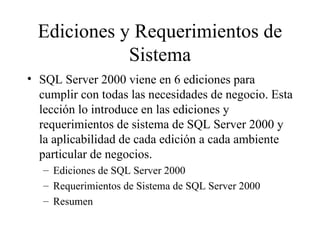 Ediciones y Requerimientos de Sistema SQL Server 2000 viene en 6 ediciones para cumplir con todas las necesidades de negocio. Esta lección lo introduce en las ediciones y requerimientos de sistema de SQL Server 2000 y la aplicabilidad de cada edición a cada ambiente particular de negocios. Ediciones de SQL Server 2000 Requerimientos de Sistema de SQL Server 2000 Resumen 