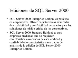 Ediciones de SQL Server 2000 SQL Server 2000 Enterprise Edition: es para uso en corporativos. Ofrece características avanzadas de escalabilidad y confiabilidad necesarias para las soluciones de misión crítica de los corporativos. SQL Server 2000 Standard Edition: es para empresas medianas que no requieren características avanzadas de escalabilidad y confiabilidad o características avanzadas de análisis de la edición de SQL Server 2000 Enterprise Edition.  