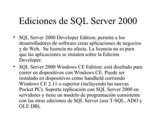 Ediciones de SQL Server 2000 SQL Server 2000 Developer Edition: permite a los desarrolladores de software crear aplicaciones de negocios y de Web.  Su licencia no afecta. La licencia no es para que las aplicaciones se instalen sobre la Edición Developer. SQL Server 2000 Windows CE Edition: está diseñado para correr en dispositivos con Windows CE. Puede ser instalado en dispositivos como handheld corriendo Windows CE 2.11 o superior (incluyendo las nuevas Pocket PC). Soporta replicación con SQL Server 2000 en servidores y tiene un modelo de programación consistente con las otras ediciones de SQL Server (usa T-SQL, ADO y OLE DB). 