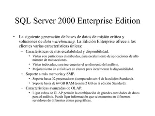 SQL Server 2000 Enterprise Edition La siguiente generación de bases de datos de misión crítica y soluciones de  data warehousing.  La Edición Enterprise ofrece a los clientes varias características únicas:  Características de más escalabilidad y disponibilidad. Vistas con particiones distribuidas, para escalamiento de aplicaciones de alto número de transacciones. Vistas indexadas, para incrementar el rendimiento del análisis. Mejoramiento en el failover en cluster para incrementar la disponibilidad.  Soporte a más memoria y SMP. Soporte hasta 32 procesadores (comparado con 4 de la edición Standard). Soporte hasta de 64 GB RAM (contra 2 GB en la edición Standard). Características avanzadas de OLAP. Ligar cubos de OLAP permite la combinación de grandes cantidades de datos para el análisis. Puede ligar información que se encuentra en diferentes servidores de diferentes zonas geográficas. 