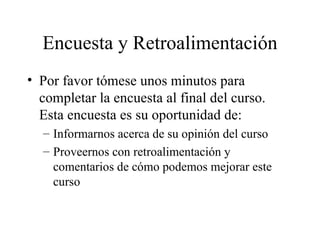 Encuesta y Retroalimentación Por favor tómese unos minutos para completar la encuesta al final del curso. Esta encuesta es su oportunidad de: Informarnos acerca de su opinión del curso Proveernos con retroalimentación y comentarios de cómo podemos mejorar este curso 