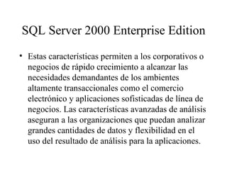 SQL Server 2000 Enterprise Edition Estas características permiten a los corporativos o negocios de rápido crecimiento a alcanzar las necesidades demandantes de los ambientes altamente transaccionales como el comercio electrónico y aplicaciones sofisticadas de línea de negocios. Las características avanzadas de análisis aseguran a las organizaciones que puedan analizar grandes cantidades de datos y flexibilidad en el uso del resultado de análisis para la aplicaciones.   