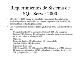 Requerimientos de Sistema de SQL Server 2000 SQL Server 2000 puede ser instalado en un rango de plataformas desde dispositivos handheld a servidores empresariales, haciéndolo compatible en todas las plataformas.  Los requerimientos mínimos para SQL Server 2000 Standard Edition son:  Computadora: Intel® o compatible. Pentium® 166 Mhz o superior, Pentium PRO, Pentium III, o el mínimo procesador del sistema operativo, de lo cual variará la edición de SQL. Memoria:  Enterprise Edition: 64 MB mínimo, 128 recomendado Standard Edition: 64 MB mínimo. Espacio en Disco Duro:  SQL Server 2000: 180 MB completo, 170 MB típico,  o 65 MB mínimo. Herramientas adicionales: 90 MB (sólo clientes), Analysis Services: 50 MB  y English Query: 12 MB. 