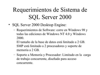 Requerimientos de Sistema de SQL Server 2000 SQL Server 2000 Desktop Engine: Requerimientos de Software: corre en Windows 98 y todas las ediciones de Windows NT 4.0 y Windows 2000.  El tamaño de la base de datos está limitado a 2 GB.  SMP está limitado a 2 procesadores y soporte de memoria a 2 GB. Soporte a Memoria y Procesador: Limitado en la  carga de trabajo concurrente, diseñado para acceso concurrente. 