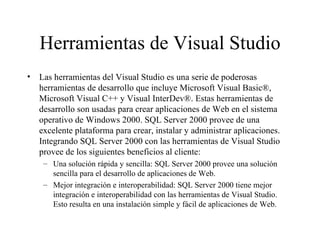 Herramientas de Visual Studio Las herramientas del Visual Studio es una serie de poderosas herramientas de desarrollo que incluye Microsoft Visual Basic®, Microsoft Visual C++ y Visual InterDev®. Estas herramientas de desarrollo son usadas para crear aplicaciones de Web en el sistema operativo de Windows 2000. SQL Server 2000 provee de una excelente plataforma para crear, instalar y administrar aplicaciones. Integrando SQL Server 2000 con las herramientas de Visual Studio provee de los siguientes beneficios al cliente:  Una solución rápida y sencilla: SQL Server 2000 provee una solución  sencilla para el desarrollo de aplicaciones de Web. Mejor integración e interoperabilidad: SQL Server 2000 tiene mejor integración e interoperabilidad con las herramientas de Visual Studio. Esto resulta en una instalación simple y fácil de aplicaciones de Web.  