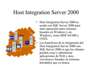 Host Integration Server 2000 Host Integration Server 2000 es usado con SQL Server 2000 para ínter operación entre sistemas basados en Windows y no Windows, como IBM AS/400 y UNIX. Los beneficios de la integración del Host Integration Server 2000 con SQL Server 2000 es que los clientes pueden crear y administrar aplicaciones de Web y  data warehouses  basados en sistemas heredados que ya tienen. 