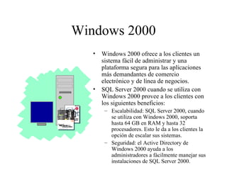 Windows 2000 Windows 2000 ofrece a los clientes un sistema fácil de administrar y una plataforma segura para las aplicaciones más demandantes de comercio electrónico y de línea de negocios.  SQL Server 2000 cuando se utiliza con Windows 2000 provee a los clientes con los siguientes beneficios:  Escalabilidad: SQL Server 2000, cuando se utiliza con Windows 2000, soporta hasta 64 GB en RAM y hasta 32 procesadores. Esto le da a los clientes la opción de escalar sus sistemas. Seguridad: el Active Directory de Windows 2000 ayuda a los administradores a fácilmente manejar sus instalaciones de SQL Server 2000. 