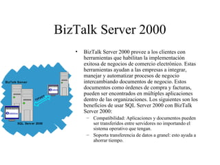 BizTalk Server 2000 BizTalk Server 2000 provee a los clientes con herramientas que habilitan la implementación exitosa de negocios de comercio electrónico. Estas herramientas ayudan a las empresas a integrar, manejar y automatizar procesos de negocio intercambiando documentos de negocio. Estos documentos como órdenes de compra y facturas, pueden ser encontrados en múltiples aplicaciones dentro de las organizaciones. Los siguientes son los beneficios de usar SQL Server 2000 con BizTalk Server 2000:  Compatibilidad: Aplicaciones y documentos pueden ser transferidos entre servidores no importando el sistema operativo que tengan.  Soporta transferencia de datos a granel: esto ayuda a ahorrar tiempo. 